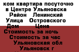 1ком.квартира посуточно в Центре Ульяновска › Район ­ Ленинский › Улица ­ Островского › Дом ­ 20 › Цена ­ 1 500 › Стоимость за ночь ­ 1 300 › Стоимость за час ­ 350 - Ульяновская обл., Ульяновск г. Недвижимость » Квартиры аренда посуточно   . Ульяновская обл.,Ульяновск г.